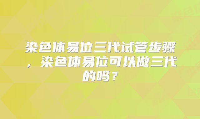 染色体易位三代试管步骤，染色体易位可以做三代的吗？