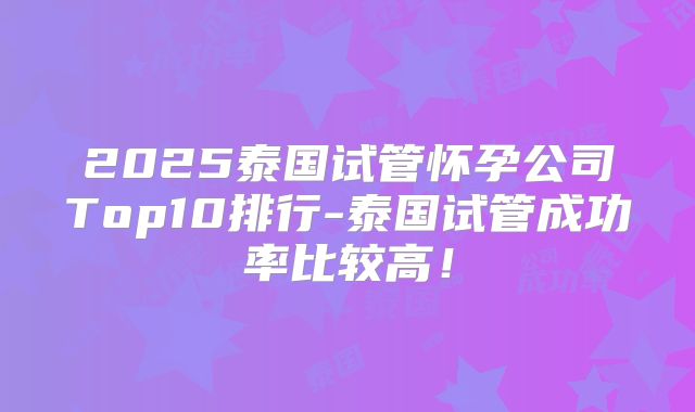 2025泰国试管怀孕公司Top10排行-泰国试管成功率比较高！