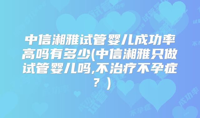 中信湘雅试管婴儿成功率高吗有多少(中信湘雅只做试管婴儿吗,不治疗不孕症?)