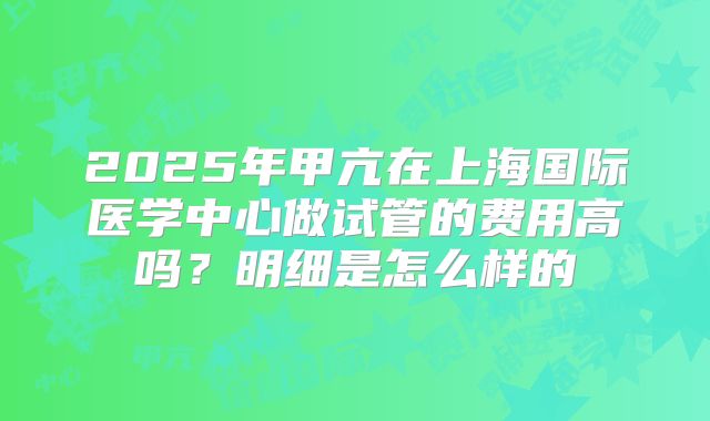 2025年甲亢在上海国际医学中心做试管的费用高吗?明细是怎么样的