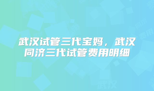 武汉试管三代宝妈,武汉同济三代试管费用明细