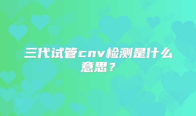 三代试管cnv检测是什么意思？