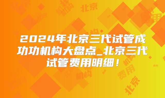 2024年北京三代试管成功功机构大盘点_北京三代试管费用明细!