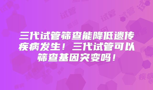 三代试管筛查能降低遗传疾病发生！三代试管可以筛查基因突变吗！