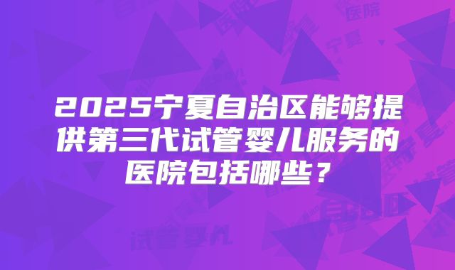 2025宁夏自治区能够提供第三代试管婴儿服务的医院包括哪些？