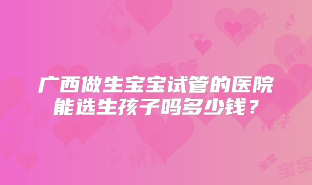 广西做生宝宝试管的医院能选生孩子吗多少钱？