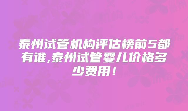 泰州试管机构评估榜前5都有谁,泰州试管婴儿价格多少费用！