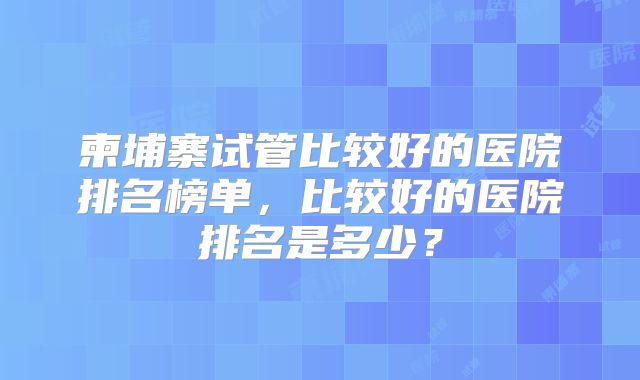 柬埔寨试管比较好的医院排名榜单,比较好的医院排名是多少?