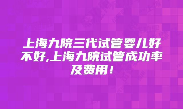 上海九院三代试管婴儿好不好,上海九院试管成功率及费用!