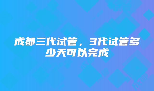 成都三代试管，3代试管多少天可以完成