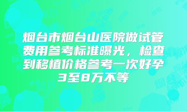 烟台市烟台山医院做试管费用参考标准曝光,检查到移植价格参考一次好孕3至8万不等