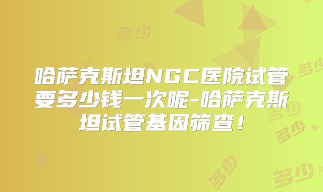 哈萨克斯坦NGC医院试管要多少钱一次呢-哈萨克斯坦试管基因筛查！