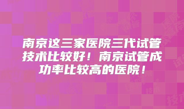 南京这三家医院三代试管技术比较好！南京试管成功率比较高的医院！