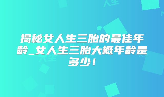 揭秘女人生三胎的最佳年龄_女人生三胎大概年龄是多少！