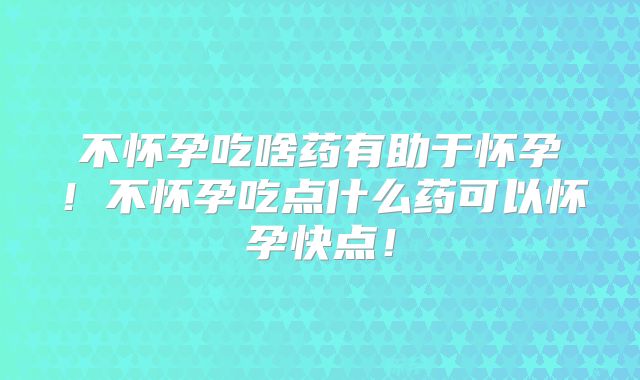 不怀孕吃啥药有助于怀孕！不怀孕吃点什么药可以怀孕快点！