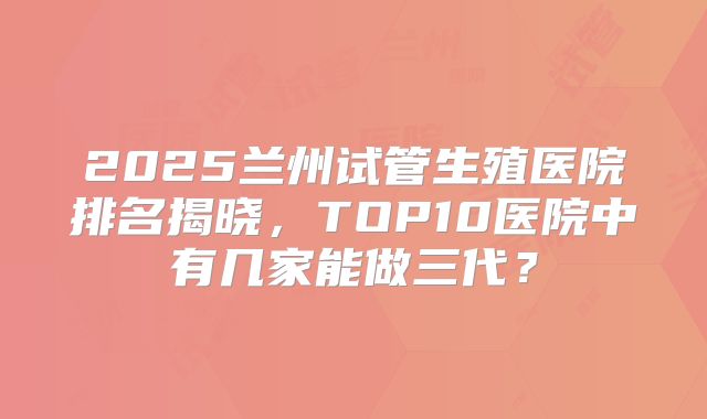 2025兰州试管生殖医院排名揭晓，TOP10医院中有几家能做三代？