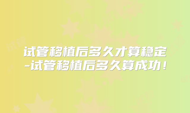 试管移植后多久才算稳定-试管移植后多久算成功！