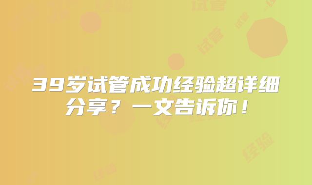 39岁试管成功经验超详细分享？一文告诉你！