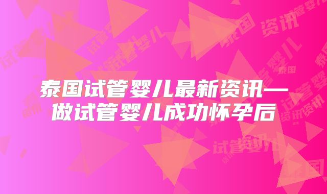 泰国试管婴儿最新资讯—做试管婴儿成功怀孕后