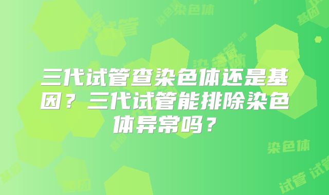 三代试管查染色体还是基因?三代试管能排除染色体异常吗?