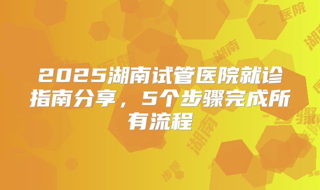 2025湖南试管医院就诊指南分享，5个步骤完成所有流程