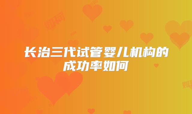 长治三代试管婴儿机构的成功率如何