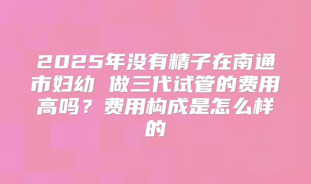 2025年没有精子在南通市妇幼 做三代试管的费用高吗？费用构成是怎么样的