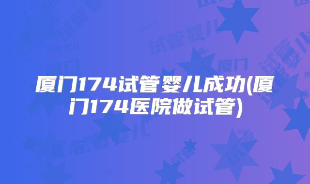 厦门174试管婴儿成功(厦门174医院做试管)