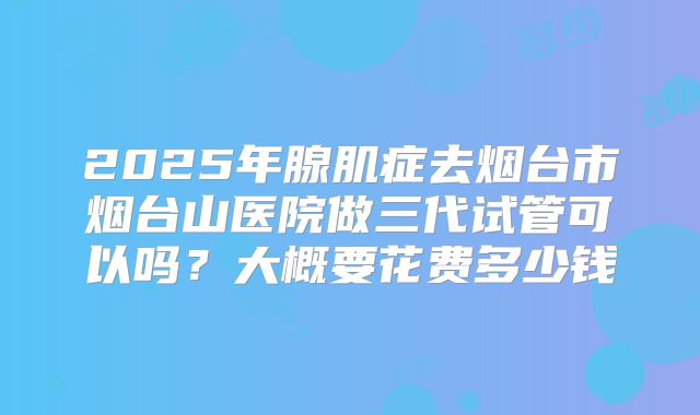 2025年腺肌症去烟台市烟台山医院做三代试管可以吗?大概要花费多少钱