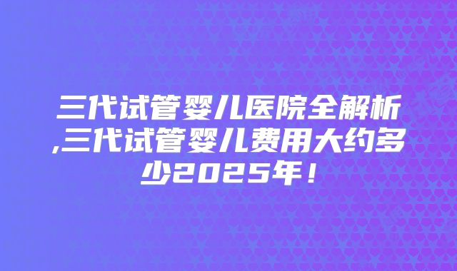 三代试管婴儿医院全解析,三代试管婴儿费用大约多少2025年!