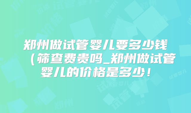 郑州做试管婴儿要多少钱（筛查费贵吗_郑州做试管婴儿的价格是多少！