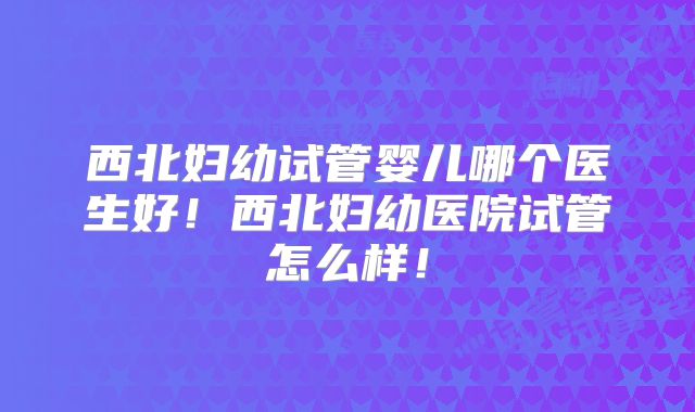 西北妇幼试管婴儿哪个医生好！西北妇幼医院试管怎么样！