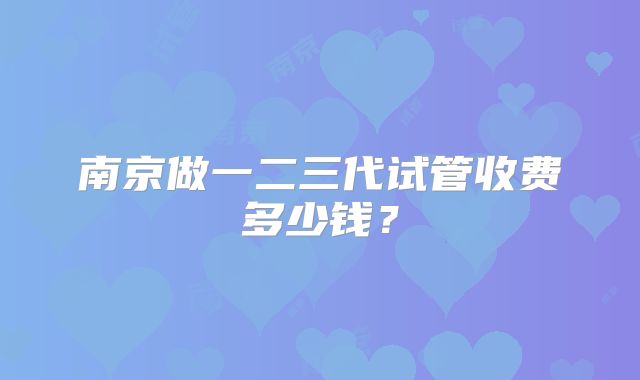 南京做一二三代试管收费多少钱?