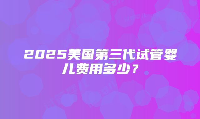 2025美国第三代试管婴儿费用多少?