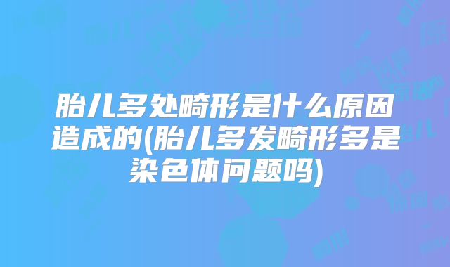 胎儿多处畸形是什么原因造成的(胎儿多发畸形多是染色体问题吗)