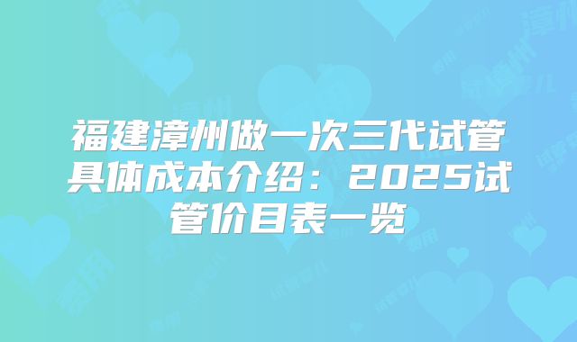 福建漳州做一次三代试管具体成本介绍：2025试管价目表一览