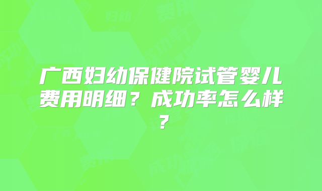 广西妇幼保健院试管婴儿费用明细？成功率怎么样？