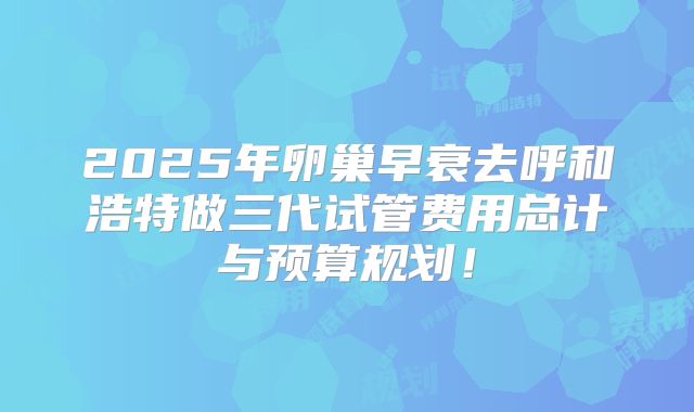 2025年卵巢早衰去呼和浩特做三代试管费用总计与预算规划!