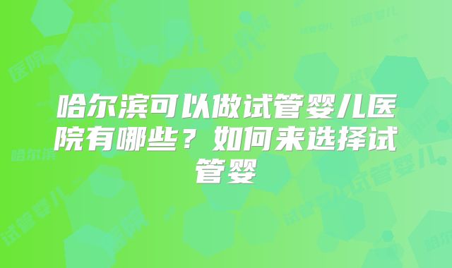 哈尔滨可以做试管婴儿医院有哪些？如何来选择试管婴