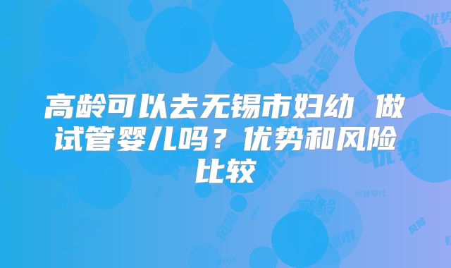高龄可以去无锡市妇幼 做试管婴儿吗？优势和风险比较