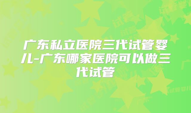 广东私立医院三代试管婴儿-广东哪家医院可以做三代试管