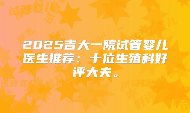 2025吉大一院试管婴儿医生推荐：十位生殖科好评大夫。