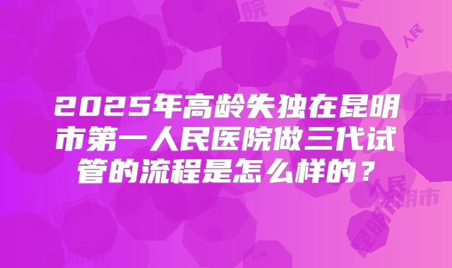 2025年高龄失独在昆明市第一人民医院做三代试管的流程是怎么样的？