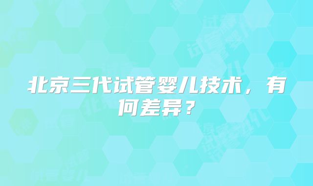 北京三代试管婴儿技术,有何差异?