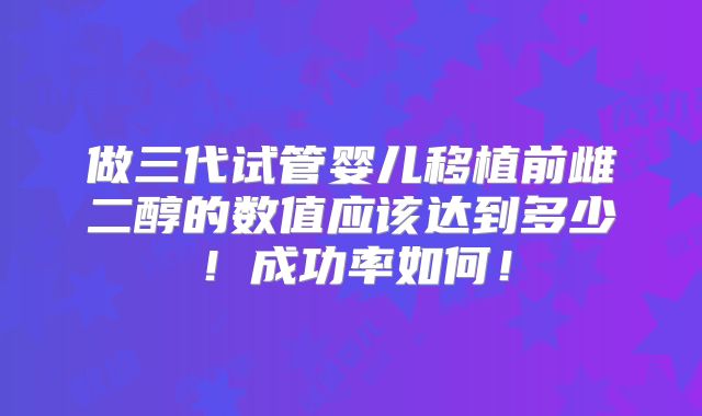 做三代试管婴儿移植前雌二醇的数值应该达到多少！成功率如何！