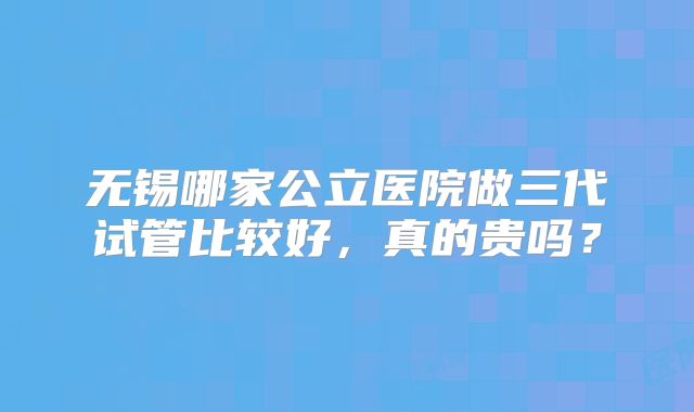 无锡哪家公立医院做三代试管比较好，真的贵吗？