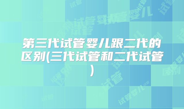 第三代试管婴儿跟二代的区别(三代试管和二代试管)