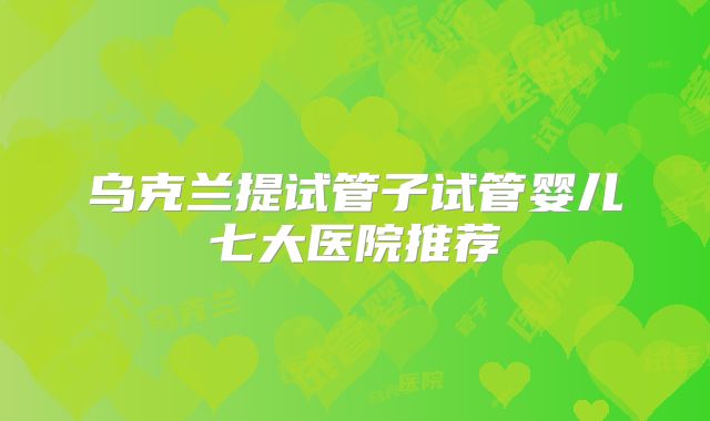 乌克兰提试管子试管婴儿七大医院推荐