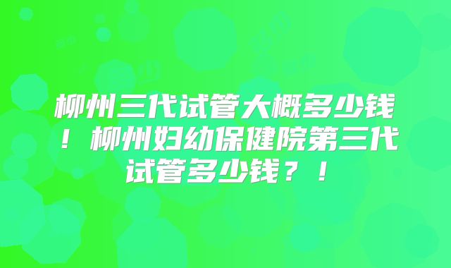 柳州三代试管大概多少钱！柳州妇幼保健院第三代试管多少钱？！