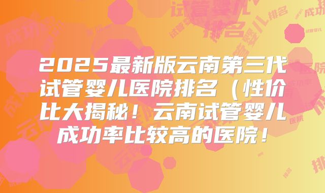 2025最新版云南第三代试管婴儿医院排名(性价比大揭秘!云南试管婴儿成功率比较高的医院!